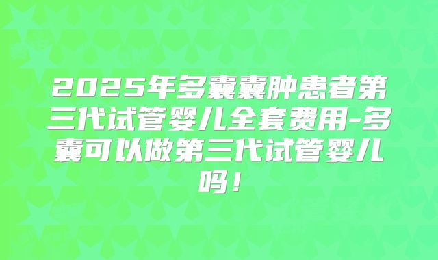 2025年多囊囊肿患者第三代试管婴儿全套费用-多囊可以做第三代试管婴儿吗！