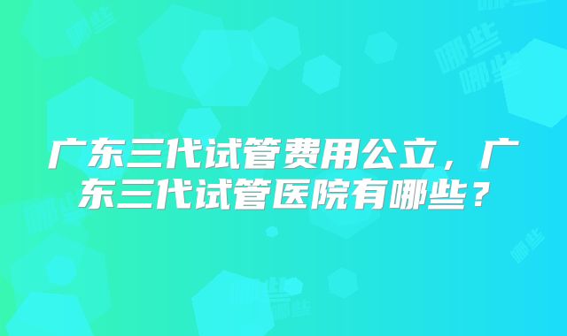 广东三代试管费用公立,广东三代试管医院有哪些?