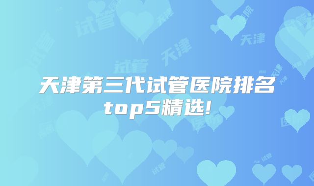 天津第三代试管医院排名top5精选!