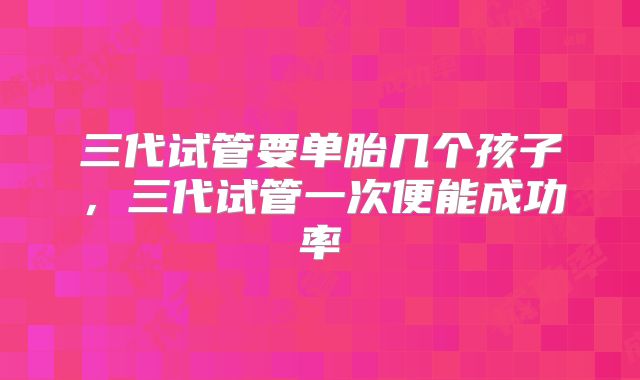 三代试管要单胎几个孩子,三代试管一次便能成功率