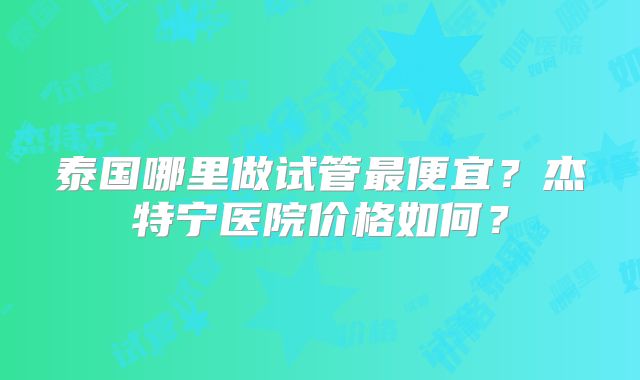 泰国哪里做试管最便宜?杰特宁医院价格如何?
