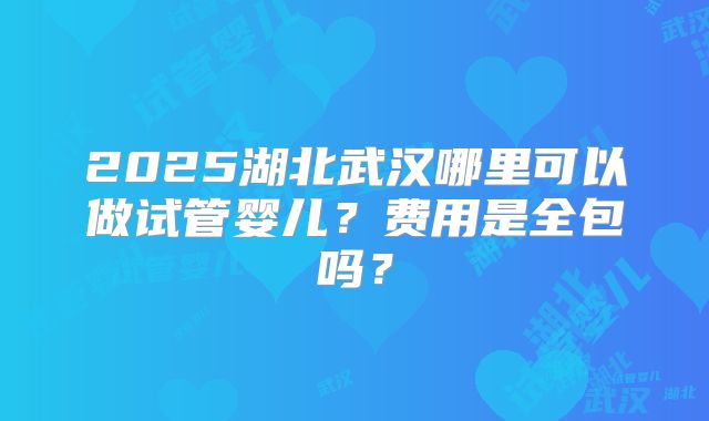 2025湖北武汉哪里可以做试管婴儿?费用是全包吗?