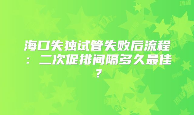 海口失独试管失败后流程：二次促排间隔多久最佳？