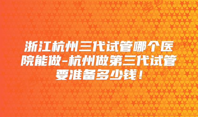 浙江杭州三代试管哪个医院能做-杭州做第三代试管要准备多少钱！