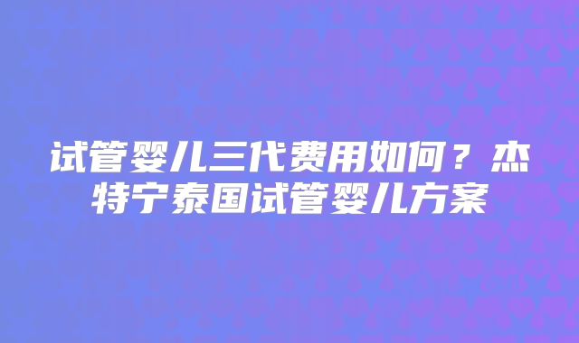 试管婴儿三代费用如何？杰特宁泰国试管婴儿方案