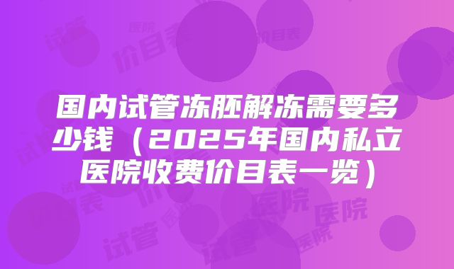 国内试管冻胚解冻需要多少钱(2025年国内私立医院收费价目表一览)