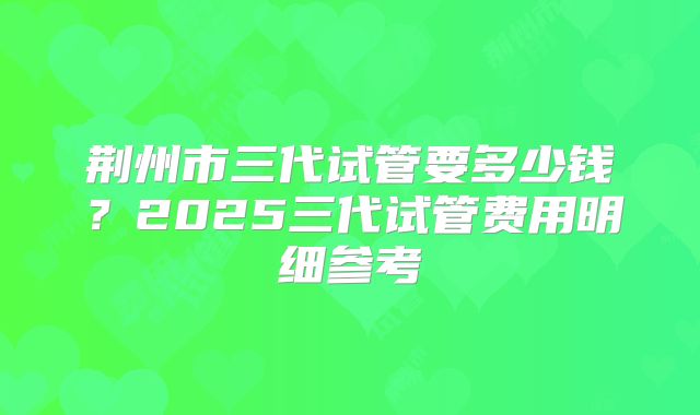 荆州市三代试管要多少钱？2025三代试管费用明细参考