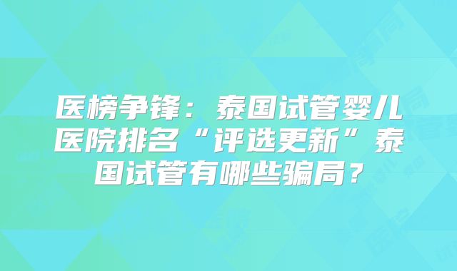 医榜争锋：泰国试管婴儿医院排名“评选更新”泰国试管有哪些骗局？