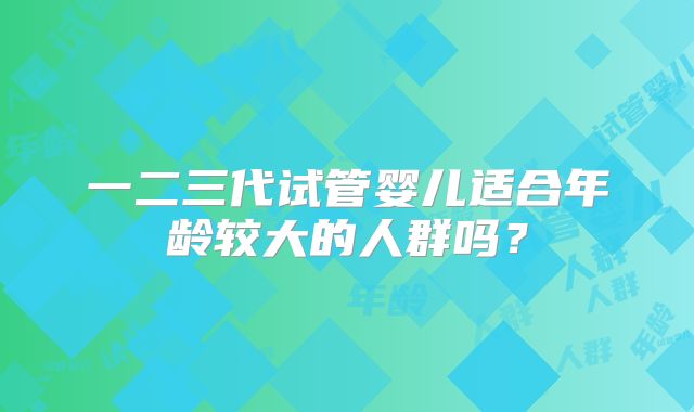一二三代试管婴儿适合年龄较大的人群吗?