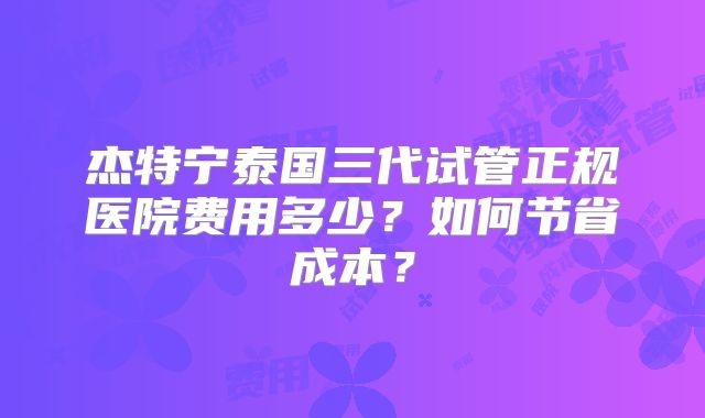 杰特宁泰国三代试管正规医院费用多少?如何节省成本?
