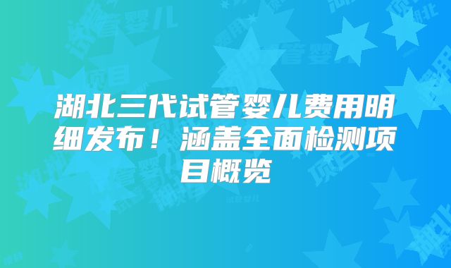 湖北三代试管婴儿费用明细发布!涵盖全面检测项目概览