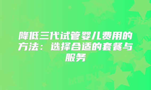 降低三代试管婴儿费用的方法：选择合适的套餐与服务