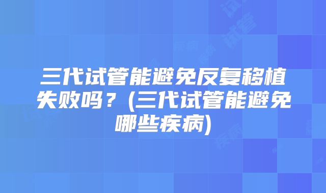 三代试管能避免反复移植失败吗?(三代试管能避免哪些疾病)