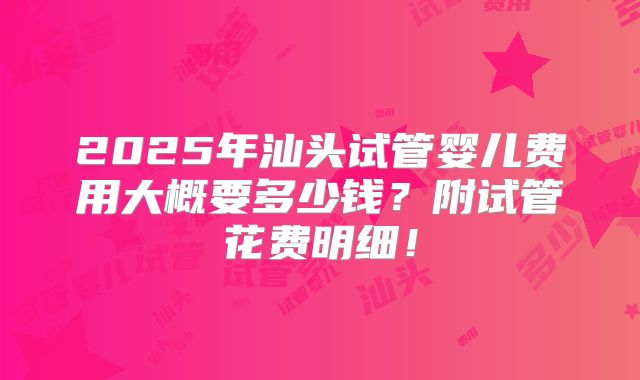 2025年汕头试管婴儿费用大概要多少钱？附试管花费明细！