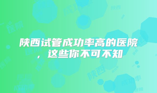 陕西试管成功率高的医院，这些你不可不知