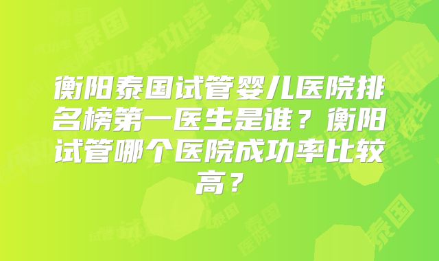 衡阳泰国试管婴儿医院排名榜第一医生是谁?衡阳试管哪个医院成功率比较高?