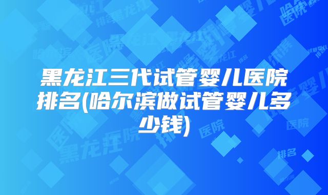黑龙江三代试管婴儿医院排名(哈尔滨做试管婴儿多少钱)