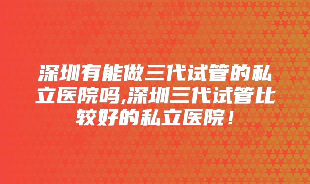 深圳有能做三代试管的私立医院吗,深圳三代试管比较好的私立医院!