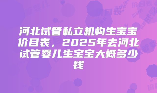 河北试管私立机构生宝宝价目表,2025年去河北试管婴儿生宝宝大概多少钱