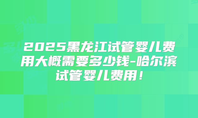 2025黑龙江试管婴儿费用大概需要多少钱-哈尔滨试管婴儿费用!