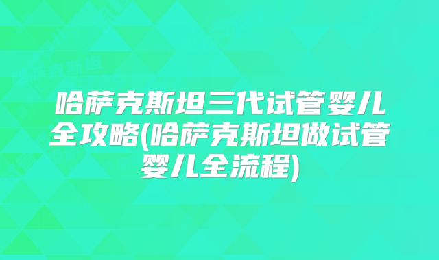 哈萨克斯坦三代试管婴儿全攻略(哈萨克斯坦做试管婴儿全流程)