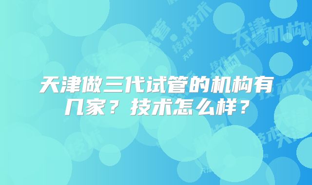 天津做三代试管的机构有几家?技术怎么样?
