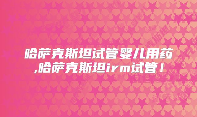 哈萨克斯坦试管婴儿用药,哈萨克斯坦irm试管!