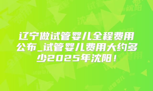 辽宁做试管婴儿全程费用公布_试管婴儿费用大约多少2025年沈阳！