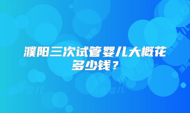 濮阳三次试管婴儿大概花多少钱?