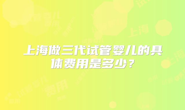 上海做三代试管婴儿的具体费用是多少?
