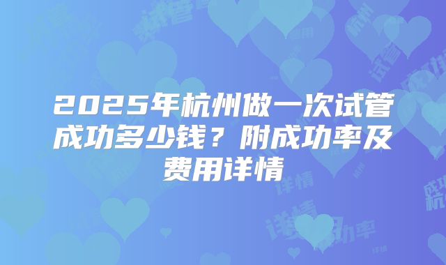 2025年杭州做一次试管成功多少钱？附成功率及费用详情