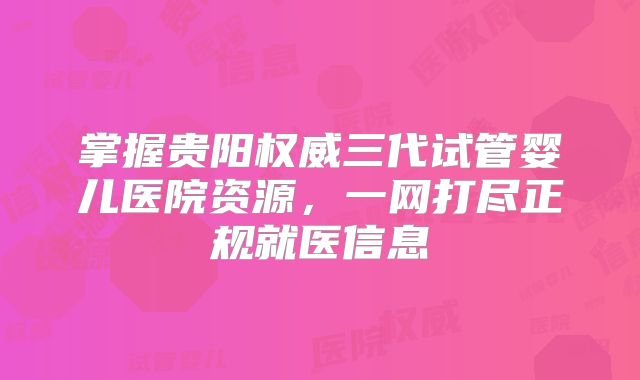 掌握贵阳权威三代试管婴儿医院资源,一网打尽正规就医信息