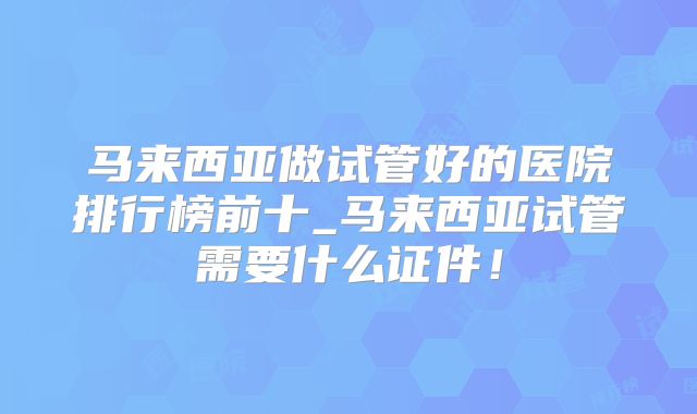 马来西亚做试管好的医院排行榜前十_马来西亚试管需要什么证件!
