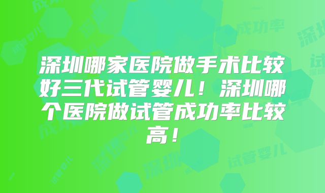 深圳哪家医院做手术比较好三代试管婴儿!深圳哪个医院做试管成功率比较高!