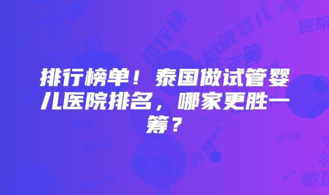 排行榜单！泰国做试管婴儿医院排名，哪家更胜一筹？
