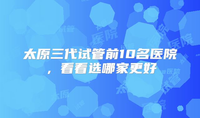 太原三代试管前10名医院，看看选哪家更好