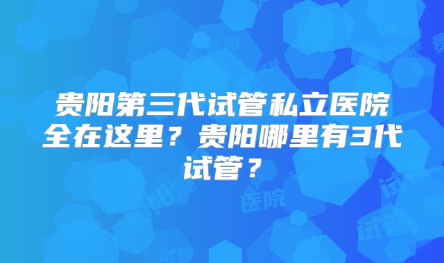 贵阳第三代试管私立医院全在这里?贵阳哪里有3代试管?