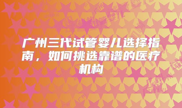 广州三代试管婴儿选择指南,如何挑选靠谱的医疗机构