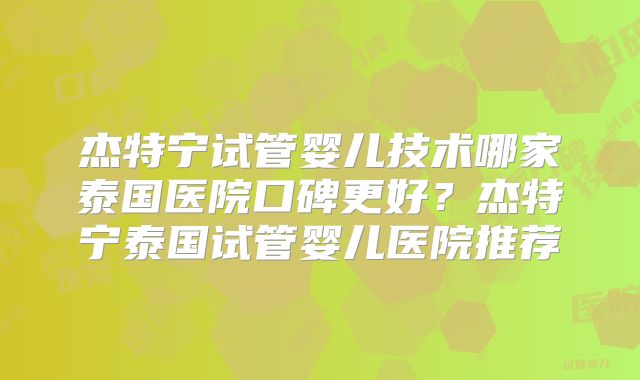 杰特宁试管婴儿技术哪家泰国医院口碑更好?杰特宁泰国试管婴儿医院推荐