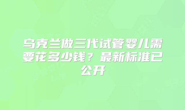 乌克兰做三代试管婴儿需要花多少钱?最新标准已公开