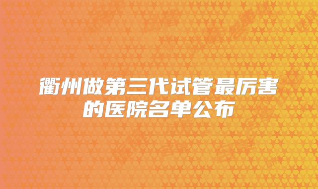 衢州做第三代试管最厉害的医院名单公布