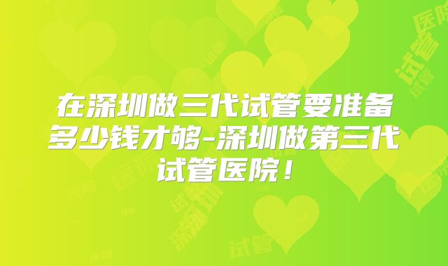 在深圳做三代试管要准备多少钱才够-深圳做第三代试管医院！