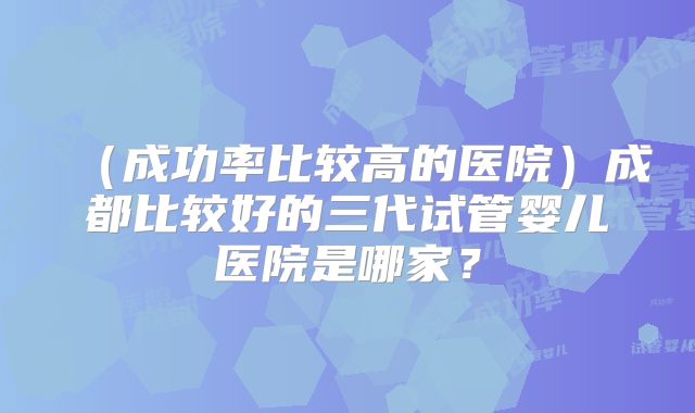 (成功率比较高的医院)成都比较好的三代试管婴儿医院是哪家?