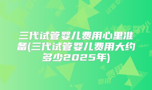 三代试管婴儿费用心里准备(三代试管婴儿费用大约多少2025年)