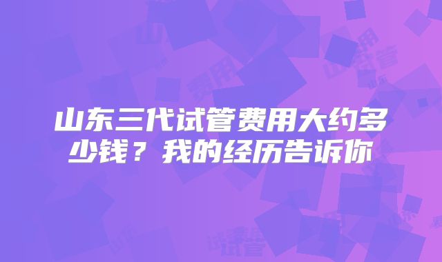 山东三代试管费用大约多少钱？我的经历告诉你