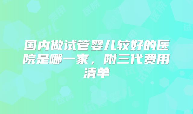 国内做试管婴儿较好的医院是哪一家,附三代费用清单