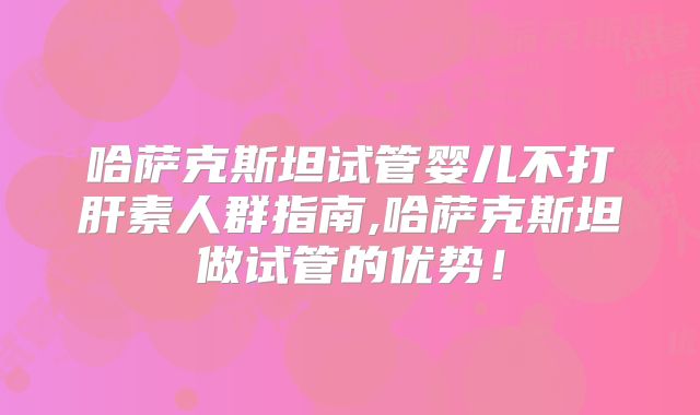 哈萨克斯坦试管婴儿不打肝素人群指南,哈萨克斯坦做试管的优势！
