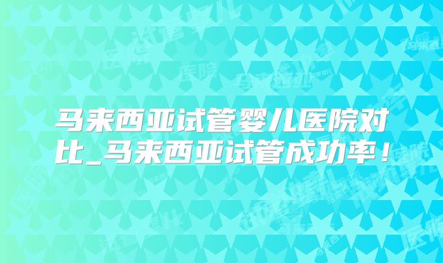 马来西亚试管婴儿医院对比_马来西亚试管成功率!