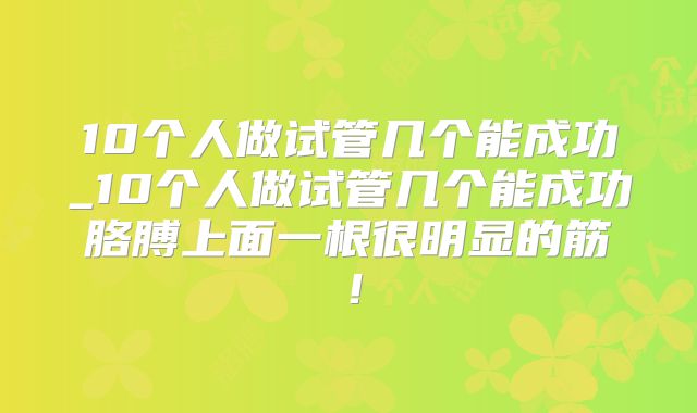 10个人做试管几个能成功_10个人做试管几个能成功胳膊上面一根很明显的筋！