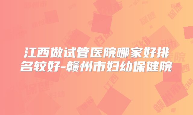 江西做试管医院哪家好排名较好-赣州市妇幼保健院